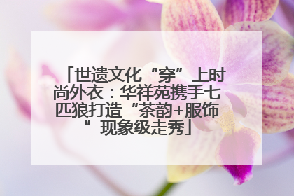 世遗文化“穿”上时尚外衣：华祥苑携手七匹狼打造“茶韵+服饰”现象级走秀