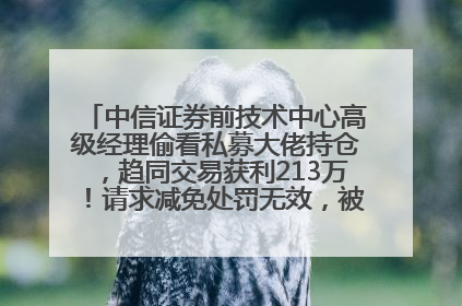 中信证券前技术中心高级经理偷看私募大佬持仓，趋同交易获利213万！请求减免处罚无效，被罚没426万