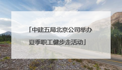中建五局北京公司举办夏季职工健步走活动