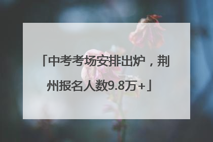 中考考场安排出炉，荆州报名人数9.8万+