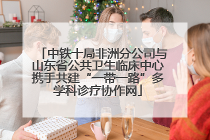 中铁十局非洲分公司与山东省公共卫生临床中心携手共建“一带一路”多学科诊疗协作网