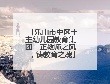 乐山市中区土主幼儿园教育集团：正教师之风，铸教育之魂