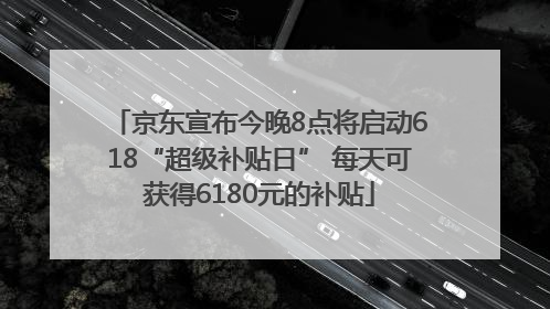 京东宣布今晚8点将启动618“超级补贴日” 每天可获得6180元的补贴