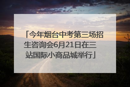 今年烟台中考第三场招生咨询会6月21日在三站国际小商品城举行