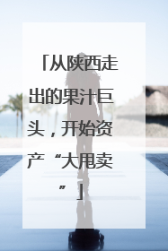 从陕西走出的果汁巨头，开始资产“大甩卖”