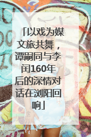 以戏为媒文旅共舞，谭嗣同与李闰160年后的深情对话在浏阳回响