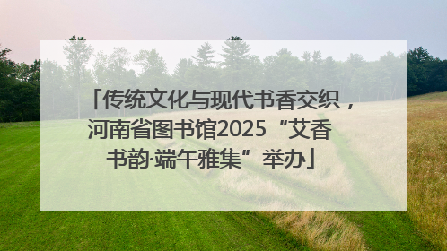 传统文化与现代书香交织，河南省图书馆2025“艾香书韵·端午雅集”举办