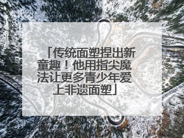 传统面塑捏出新童趣！他用指尖魔法让更多青少年爱上非遗面塑