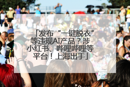 发布“一键脱衣”等违规AI产品？涉小红书、哔哩哔哩等平台！上海出手