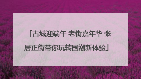 古城迎端午 老街嘉年华 张居正街带你玩转国潮新体验