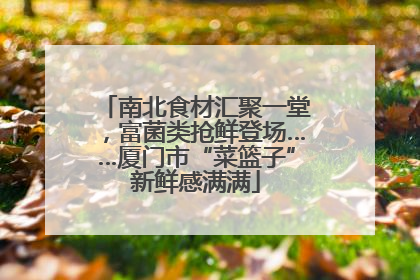 南北食材汇聚一堂，富菌类抢鲜登场……厦门市“菜篮子”新鲜感满满