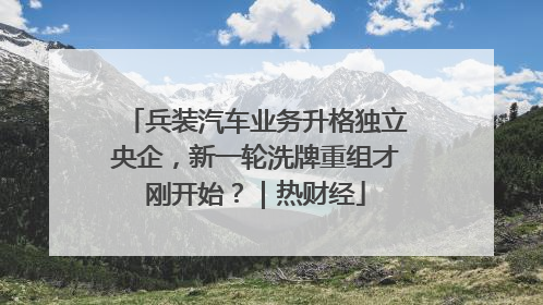 兵装汽车业务升格独立央企，新一轮洗牌重组才刚开始？｜热财经