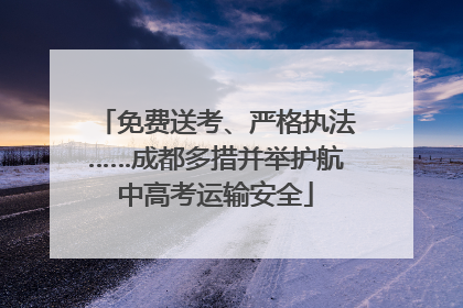 免费送考、严格执法……成都多措并举护航中高考运输安全