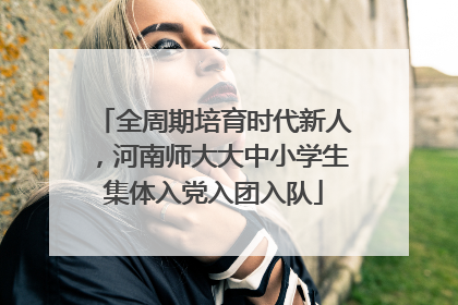 全周期培育时代新人，河南师大大中小学生集体入党入团入队