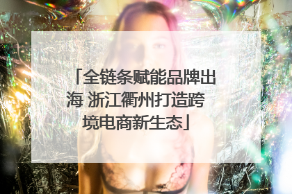 全链条赋能品牌出海 浙江衢州打造跨境电商新生态