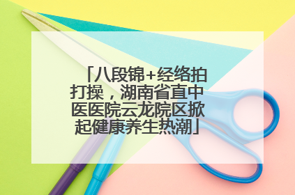 八段锦+经络拍打操，湖南省直中医医院云龙院区掀起健康养生热潮