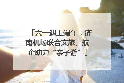 六一遇上端午，济南机场联合文旅、航企助力“亲子游”