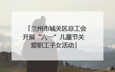 兰州市城关区总工会开展“六一”儿童节关爱职工子女活动