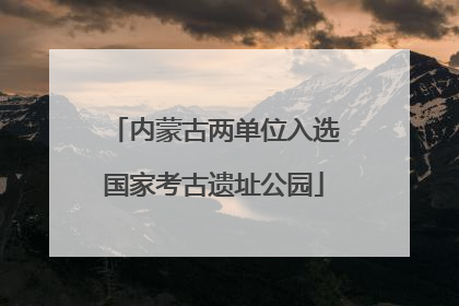 内蒙古两单位入选国家考古遗址公园