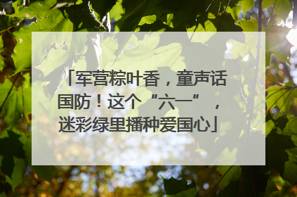 军营粽叶香，童声话国防！这个“六一”，迷彩绿里播种爱国心