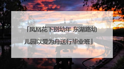 凤凰花下别幼年 东湖路幼儿园以爱为舟送行毕业班