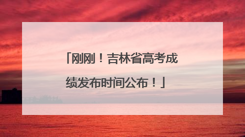 刚刚！吉林省高考成绩发布时间公布！