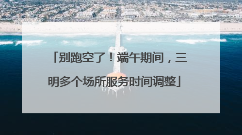别跑空了！端午期间，三明多个场所服务时间调整