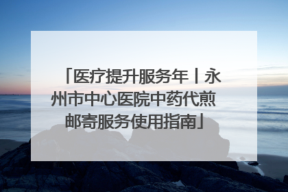 医疗提升服务年丨永州市中心医院中药代煎邮寄服务使用指南