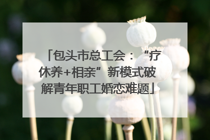 包头市总工会：“疗休养+相亲”新模式破解青年职工婚恋难题