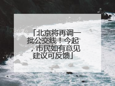 北京将再调一批公交线！今起，市民如有意见建议可反馈
