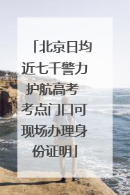 北京日均近七千警力护航高考 考点门口可现场办理身份证明