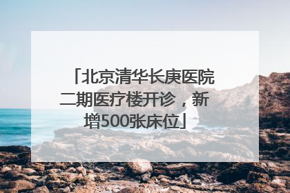 北京清华长庚医院二期医疗楼开诊，新增500张床位