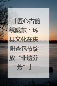 匠心古韵绣陇东：环县文化在庆阳香包节绽放“非遗芬芳”