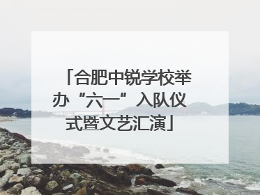 合肥中锐学校举办“六一”入队仪式暨文艺汇演