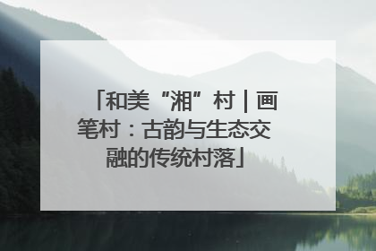 和美“湘”村｜画笔村：古韵与生态交融的传统村落