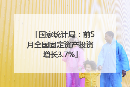 国家统计局：前5月全国固定资产投资增长3.7%