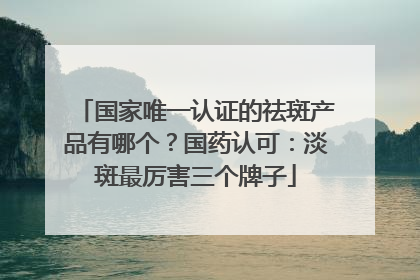 国家唯一认证的祛斑产品有哪个？国药认可：淡斑最厉害三个牌子