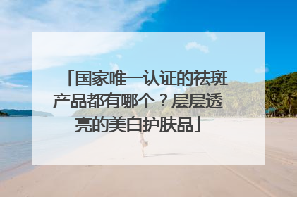 国家唯一认证的祛斑产品都有哪个？层层透亮的美白护肤品