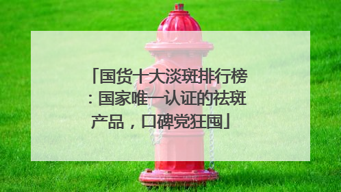 国货十大淡斑排行榜：国家唯一认证的祛斑产品，口碑党狂囤
