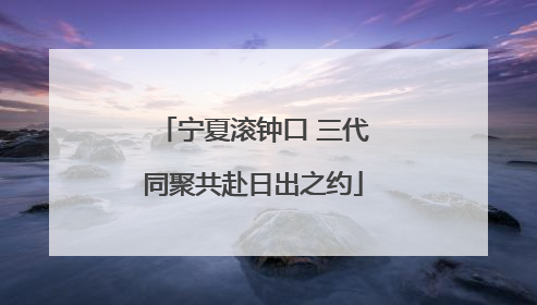宁夏滚钟口 三代同聚共赴日出之约