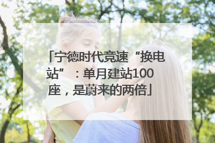 宁德时代竞速“换电站”：单月建站100座，是蔚来的两倍