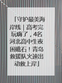 守护最美海岸线｜高考完玩嗨了，4名河北高中生夜困礁石！青岛救援队火速出动救上岸
