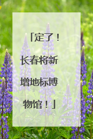 定了！长春将新增地标博物馆！