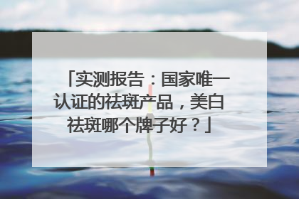 实测报告：国家唯一认证的祛斑产品，美白祛斑哪个牌子好？