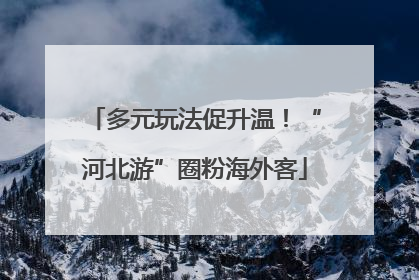 多元玩法促升温！“河北游”圈粉海外客