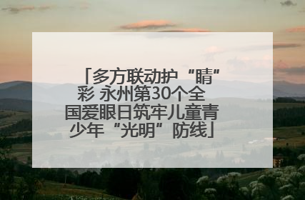 多方联动护“睛”彩 永州第30个全国爱眼日筑牢儿童青少年“光明”防线