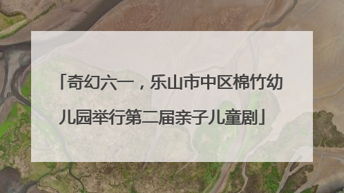 奇幻六一，乐山市中区棉竹幼儿园举行第二届亲子儿童剧