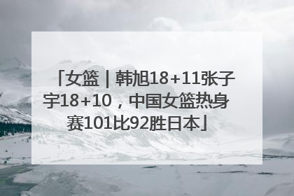女篮｜韩旭18+11张子宇18+10，中国女篮热身赛101比92胜日本