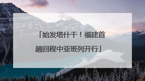 始发塔什干！福建首趟回程中亚班列开行