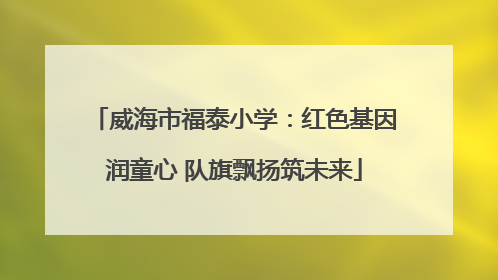 威海市福泰小学：红色基因润童心 队旗飘扬筑未来